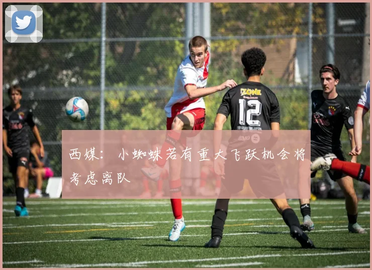 西媒：小蜘蛛若有重大飞跃机会将考虑离队